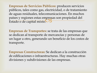 Empresas de Servicios Públicos: producen servicios
públicos, tales como gas, electricidad, o de tratamiento
de aguas residuales, telecomunicaciones. En muchos
países y regiones estas empresas son propiedad del
                         
Estado o de capital mixto.

Empresas de Transportes: se trata de las empresas que
se dedican al transporte de mercancías y personas de
un lugar a otro, generando un beneficio de los costos de
transporte.

Empresas Constructoras: Se dedican a la construcción
de edificaciones o infraestructuras. Hay muchas otras
divisiones y subdivisiones de las empresas.
 