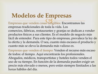 Modelos de Empresas
                           
Empresas que venden cosas tangibles: Encontramos las
empresas tradicionales de toda la vida. Los
comercios, fábricas, restaurantes y granjas se dedican a vender
productos físicos a sus clientes. Es el modelo de negocio más
fácil de entender. Para este tipo de empresas, prevalece la ley de
la oferta y la demanda. O sea, cuanto más escasea el producto y
cuanto más se eleva la demanda más valioso es.
Empresas que venden el tiempo: Venden el recurso más escaso
de todos: el tiempo. Aquí encontrarás los profesionales.
Abogados, médicos, transportistas y hoteles todos venden el
uso de su tiempo. En función de la demanda pueden exigir un
precio más elevado o menos, pero están siempre limitados a las
horas hábiles del día.
 