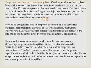 Empresas que venden cosas intangibles: Venden productos intangibles.
Sus productos son canciones, informes, información u otros tipos de
contenidos. En este grupo están los medios de comunicación, los artistas
y los fabricantes de software. La gran ventaja que tienen es que pueden
vender el mismo trabajo repetidas veces. Aún así están obligados a

                                  
competir en mercado muy competitiva.

Pero no es obligatorio que tu empresa encaje en uno de estos tres
modelos. Si mezclamos aspectos de los tres modelos, podremos
incorporar a nuestra estrategia corrientes alternativas de ingresos. De
este modo aseguramos unos ingresos más estables y predecibles.

Por ejemplo, una empresa que se dedica a la compra, venta y
almacenaje de productos tangibles, puede vender servicios de
consultoría sobre procesos de distribución a otras empresas no
competidores. También podría desarrollar un software de gestión
específicamente destinado a facilitar la integración de nuevos clientes en
sus procesos logísticos. Así podrá aumentar sus beneficios incorporando
servicios e productos intangibles.
 