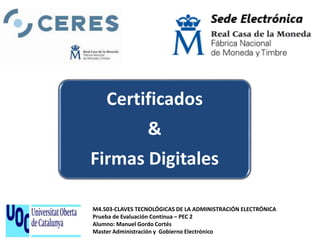 M4.503 - CLAVES TECNOLÓGICAS DE LA ADMINISTRACIÓN
ELECTRÓNICA
Prueba de Evaluación Continua – PEC 2
M4.503-CLAVES TECNOLÓGICAS DE LA ADMINISTRACIÓN ELECTRÓNICA
Prueba de Evaluación Continua – PEC 2
Alumno: Manuel Gordo Cortés
Master Administración y Gobierno Electrónico
Certificados
&
Firmas Digitales
 
