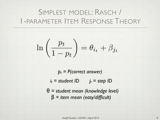 Geoff Gordon—OCWC—April 2014
SIMPLEST MODEL: RASCH /
1-PARAMETER ITEM RESPONSE THEORY
9
ln
✓
pt
1 pt
◆
= ✓it
+ jt
θ = student mean (knowledge level)

β = item mean (easy/difﬁcult)
it = student ID jt = step ID
pt = P(correct answer)
 
