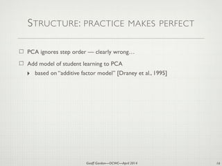 Geoff Gordon—OCWC—April 2014
STRUCTURE: PRACTICE MAKES PERFECT
PCA ignores step order — clearly wrong…
Add model of student learning to PCA
‣ based on “additive factor model” [Draney et al., 1995]
16
 