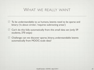 Geoff Gordon—OCWC—April 2014
WHAT WE REALLY WANT
To be understandable to us humans, latents need to be sparse and
binary (‘is about circles’,‘requires subtracting areas’)
Can’t do this fully automatically from this small data set (only 59
students, 370 steps)
Challenge: can we discover sparse, binary, understandable latents
automatically from MOOC-scale data?
18
 