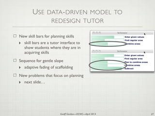 Geoff Gordon—OCWC—April 2014
USE DATA-DRIVEN MODEL TO
REDESIGN TUTOR
New skill bars for planning skills
‣ skill bars are a tutor interface to
show students where they are in
acquiring skills
Sequence for gentle slope
‣ adaptive fading of scaffolding
New problems that focus on planning
‣ next slide…
27
Combine areas
Enter given values
Find regular area
Plan to combine areas
Combine areas
Subtract
Enter given values
Find regular area
 