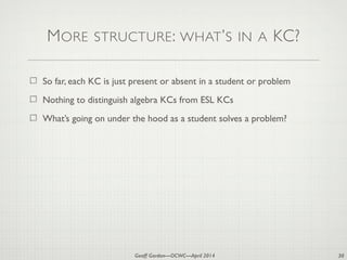 Geoff Gordon—OCWC—April 2014
MORE STRUCTURE: WHAT’S IN A KC?
So far, each KC is just present or absent in a student or problem
Nothing to distinguish algebra KCs from ESL KCs
What’s going on under the hood as a student solves a problem?
30
 