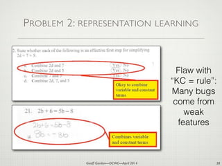 Geoff Gordon—OCWC—April 2014
PROBLEM 2: REPRESENTATION LEARNING
38
Flaw with
“KC = rule”:
Many bugs
come from
weak
features
 