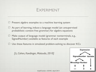Geoff Gordon—OCWC—April 2014
EXPERIMENT
Present algebra examples to a machine learning system
As part of learning, induce a language model (an unsupervised
probabilistic context free grammar) for algebra equations
Make output of language model (grammar nonterminals, e.g.,
SignedNumber) available as features of each example
Use these features in simulated problem-solving to discover KCs
[Li, Cohen, Koedinger, Matsuda, 2010]
 