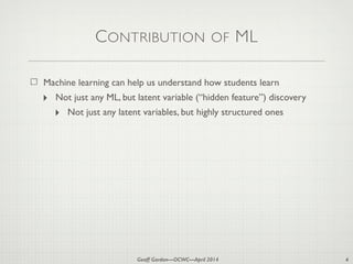 Geoff Gordon—OCWC—April 2014
CONTRIBUTION OF ML
Machine learning can help us understand how students learn
‣ Not just any ML, but latent variable (“hidden feature”) discovery
‣ Not just any latent variables, but highly structured ones
4
 