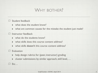 Geoff Gordon—OCWC—April 2014
WHY BOTHER?
Student feedback
‣ what does the student know?
‣ what are common causes for the mistake the student just made?
Instructor feedback
‣ what do the students know?
‣ what skills does this course content address?
‣ what skills doesn’t this course content address?
Evaluation
‣ help design rubrics for (peer, instructor) grading
‣ cluster submissions by similar approach, skill level, …
Etc…
5
 
