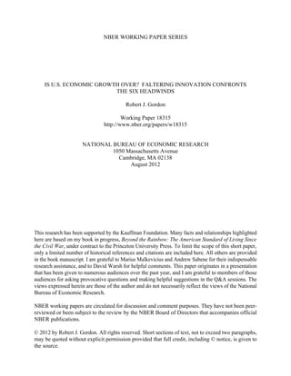 NBER WORKING PAPER SERIES

IS U.S. ECONOMIC GROWTH OVER? FALTERING INNOVATION CONFRONTS
THE SIX HEADWINDS
Robert J. Gordon
Working Paper 18315
http://www.nber.org/papers/w18315
NATIONAL BUREAU OF ECONOMIC RESEARCH
1050 Massachusetts Avenue
Cambridge, MA 02138
August 2012

This research has been supported by the Kauffman Foundation. Many facts and relationships highlighted
here are based on my book in progress, Beyond the Rainbow: The American Standard of Living Since
the Civil War, under contract to the Princeton University Press. To limit the scope of this short paper,
only a limited number of historical references and citations are included here. All others are provided
in the book manuscript. I am grateful to Marius Malkevicius and Andrew Sabene for their indispensable
research assistance, and to David Warsh for helpful comments. This paper originates in a presentation
that has been given to numerous audiences over the past year, and I am grateful to members of those
audiences for asking provocative questions and making helpful suggestions in the Q&A sessions. The
views expressed herein are those of the author and do not necessarily reflect the views of the National
Bureau of Economic Research.
NBER working papers are circulated for discussion and comment purposes. They have not been peerreviewed or been subject to the review by the NBER Board of Directors that accompanies official
NBER publications.
© 2012 by Robert J. Gordon. All rights reserved. Short sections of text, not to exceed two paragraphs,
may be quoted without explicit permission provided that full credit, including © notice, is given to
the source.

 