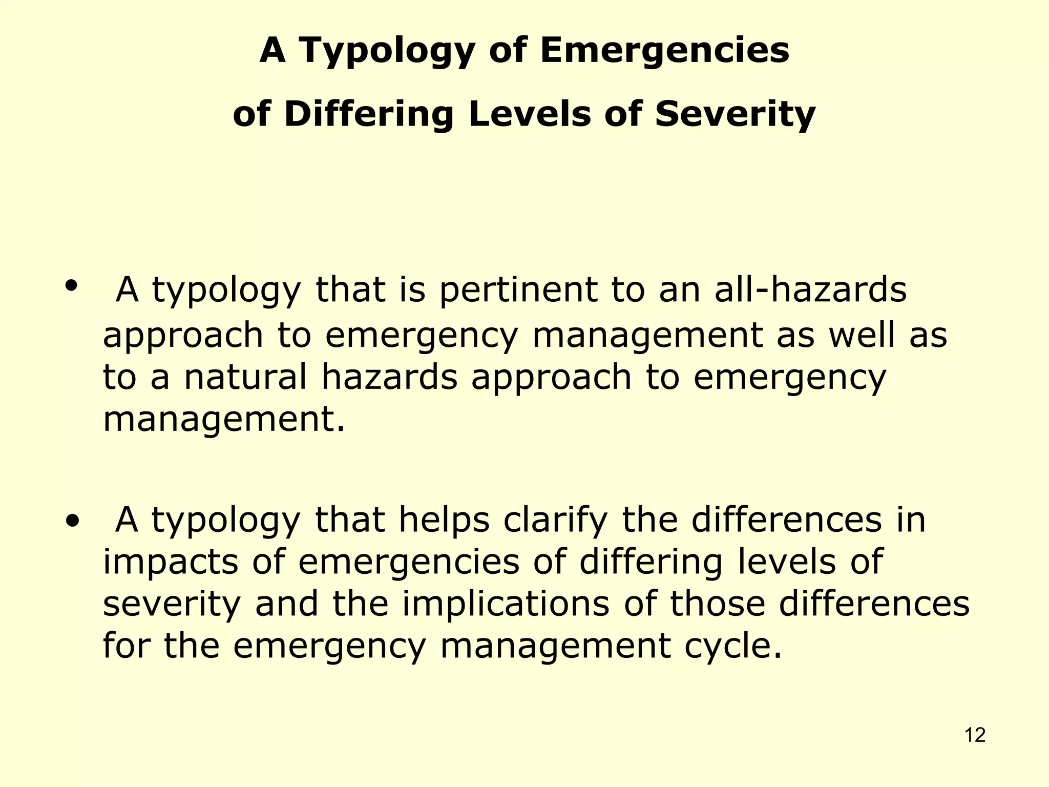 A Typology of Emergencies
of Differing Levels of Severity
• A typology that is pertinent to an all-hazards
approach to emergency management as well as
to a natural hazards approach to emergency
management.
• A typology that helps clarify the differences in
impacts of emergencies of differing levels of
severity and the implications of those differences
for the emergency management cycle.
12
 