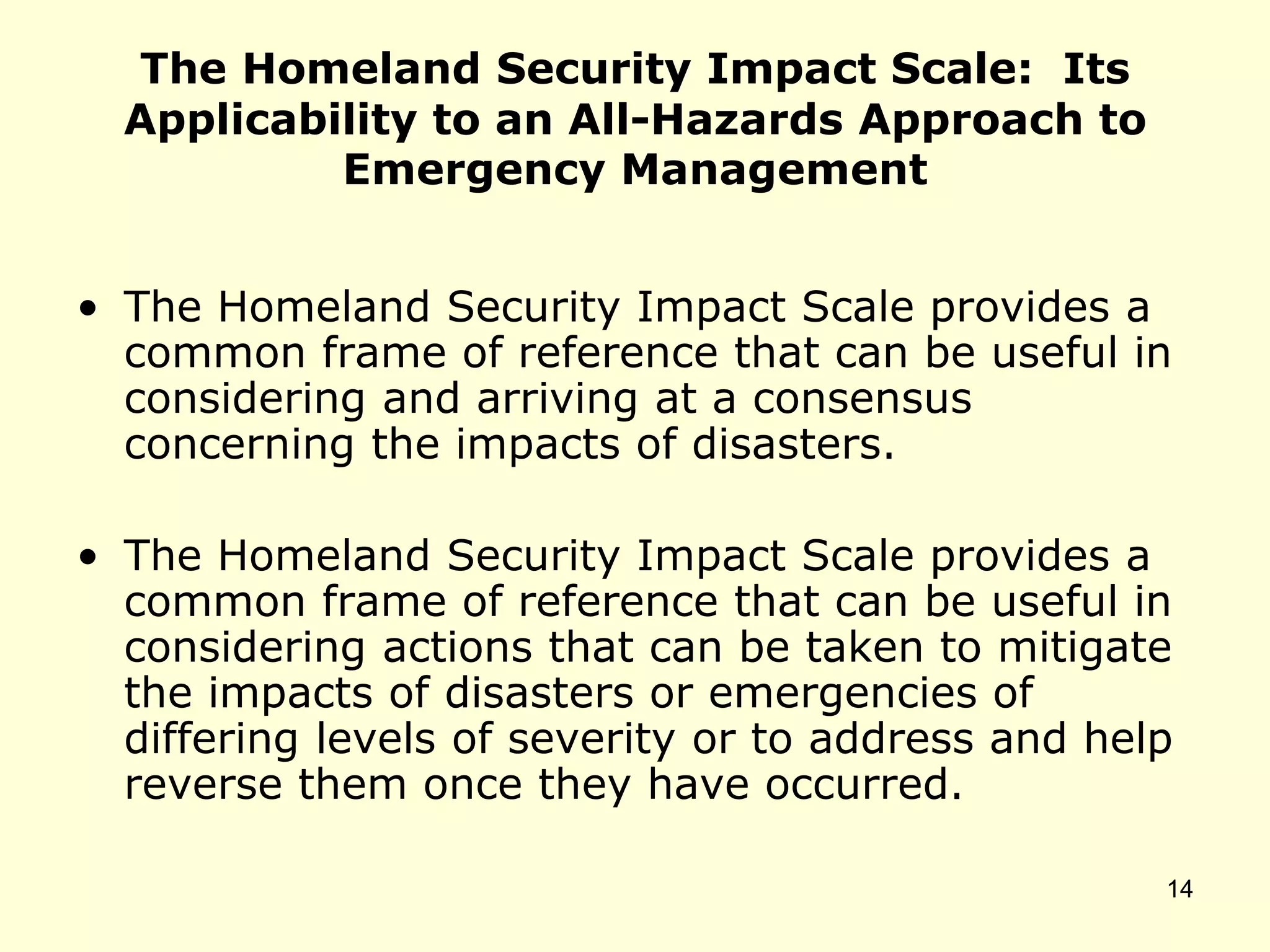 The Homeland Security Impact Scale: Its
Applicability to an All-Hazards Approach to
Emergency Management
• The Homeland Security Impact Scale provides a
common frame of reference that can be useful in
considering and arriving at a consensus
concerning the impacts of disasters.
• The Homeland Security Impact Scale provides a
common frame of reference that can be useful in
considering actions that can be taken to mitigate
the impacts of disasters or emergencies of
differing levels of severity or to address and help
reverse them once they have occurred.
14
 