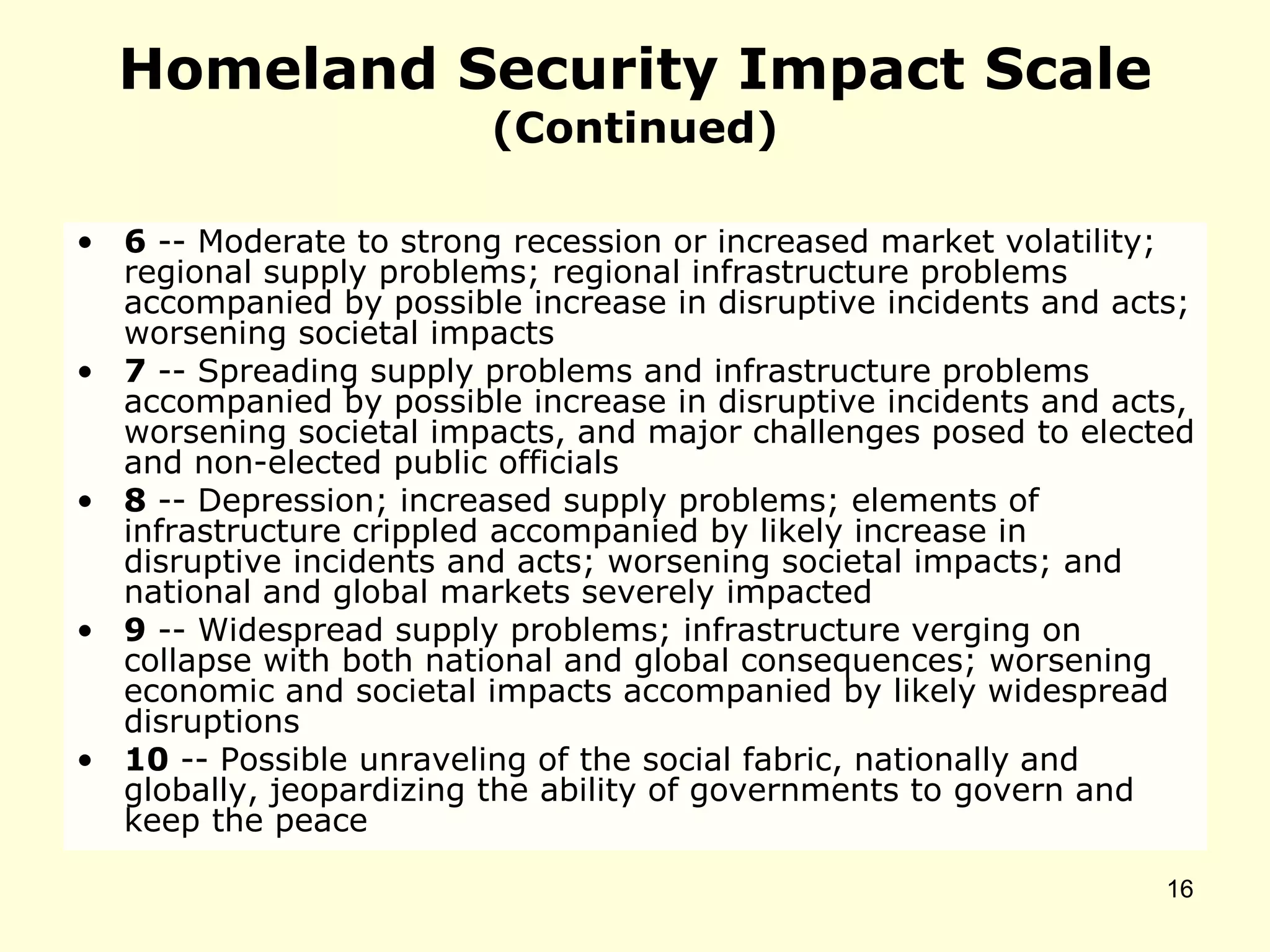 Homeland Security Impact Scale
(Continued)
• 6 -- Moderate to strong recession or increased market volatility;
regional supply problems; regional infrastructure problems
accompanied by possible increase in disruptive incidents and acts;
worsening societal impacts
• 7 -- Spreading supply problems and infrastructure problems
accompanied by possible increase in disruptive incidents and acts,
worsening societal impacts, and major challenges posed to elected
and non-elected public officials
• 8 -- Depression; increased supply problems; elements of
infrastructure crippled accompanied by likely increase in
disruptive incidents and acts; worsening societal impacts; and
national and global markets severely impacted
• 9 -- Widespread supply problems; infrastructure verging on
collapse with both national and global consequences; worsening
economic and societal impacts accompanied by likely widespread
disruptions
• 10 -- Possible unraveling of the social fabric, nationally and
globally, jeopardizing the ability of governments to govern and
keep the peace
16
 