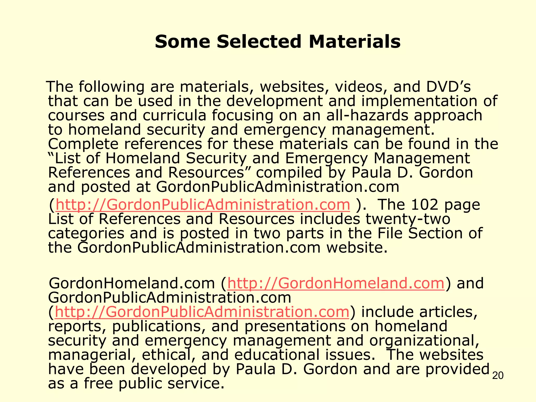 Some Selected Materials
The following are materials, websites, videos, and DVD’s
that can be used in the development and implementation of
courses and curricula focusing on an all-hazards approach
to homeland security and emergency management.
Complete references for these materials can be found in the
“List of Homeland Security and Emergency Management
References and Resources” compiled by Paula D. Gordon
and posted at GordonPublicAdministration.com
(http://GordonPublicAdministration.com ). The 102 page
List of References and Resources includes twenty-two
categories and is posted in two parts in the File Section of
the GordonPublicAdministration.com website.
GordonHomeland.com (http://GordonHomeland.com) and
GordonPublicAdministration.com
(http://GordonPublicAdministration.com) include articles,
reports, publications, and presentations on homeland
security and emergency management and organizational,
managerial, ethical, and educational issues. The websites
have been developed by Paula D. Gordon and are provided
as a free public service.
20
 