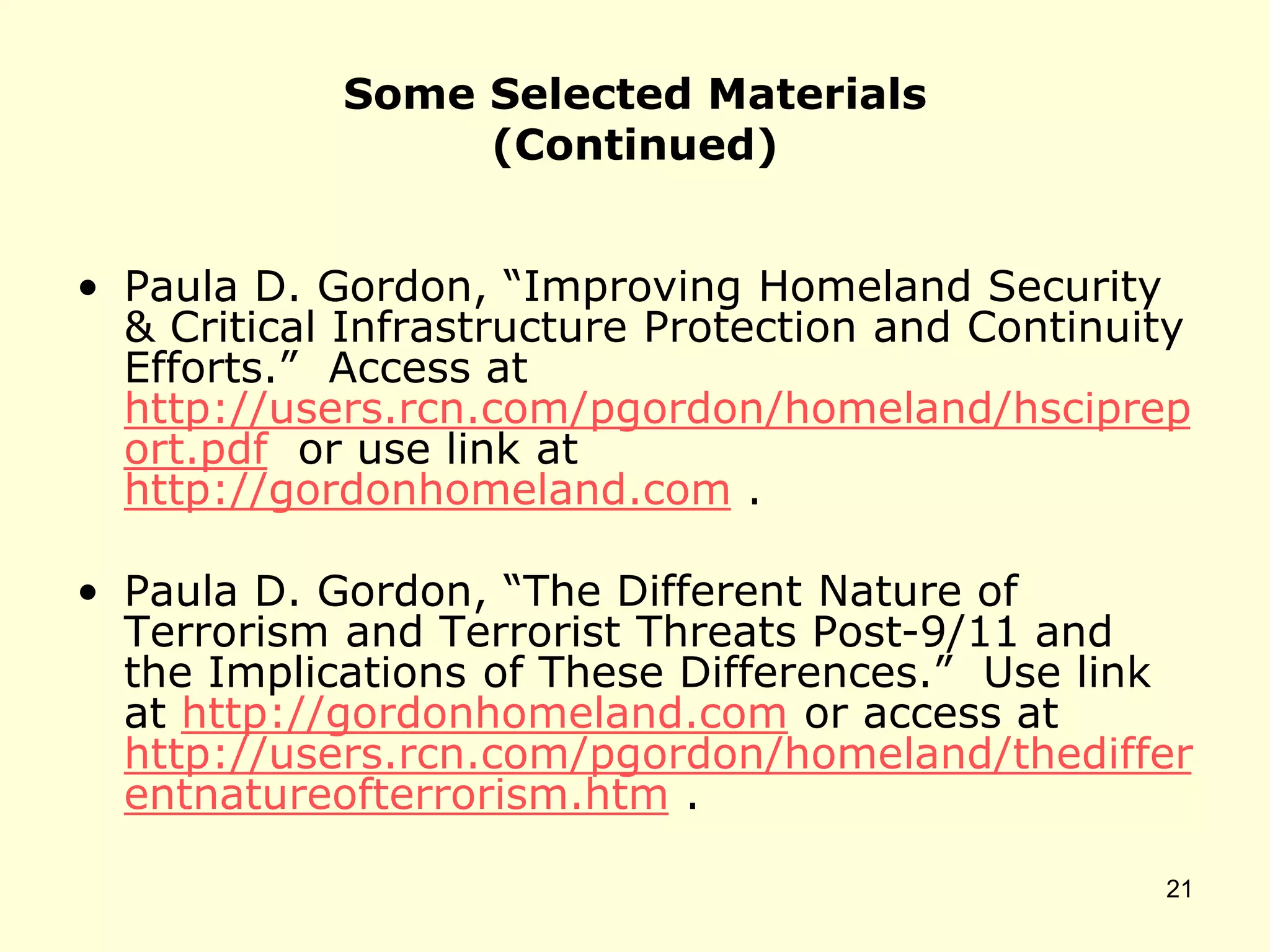 Some Selected Materials
(Continued)
• Paula D. Gordon, “Improving Homeland Security
& Critical Infrastructure Protection and Continuity
Efforts.” Access at
http://users.rcn.com/pgordon/homeland/hsciprep
ort.pdf or use link at
http://gordonhomeland.com .
• Paula D. Gordon, “The Different Nature of
Terrorism and Terrorist Threats Post-9/11 and
the Implications of These Differences.” Use link
at http://gordonhomeland.com or access at
http://users.rcn.com/pgordon/homeland/thediffer
entnatureofterrorism.htm .
21
 