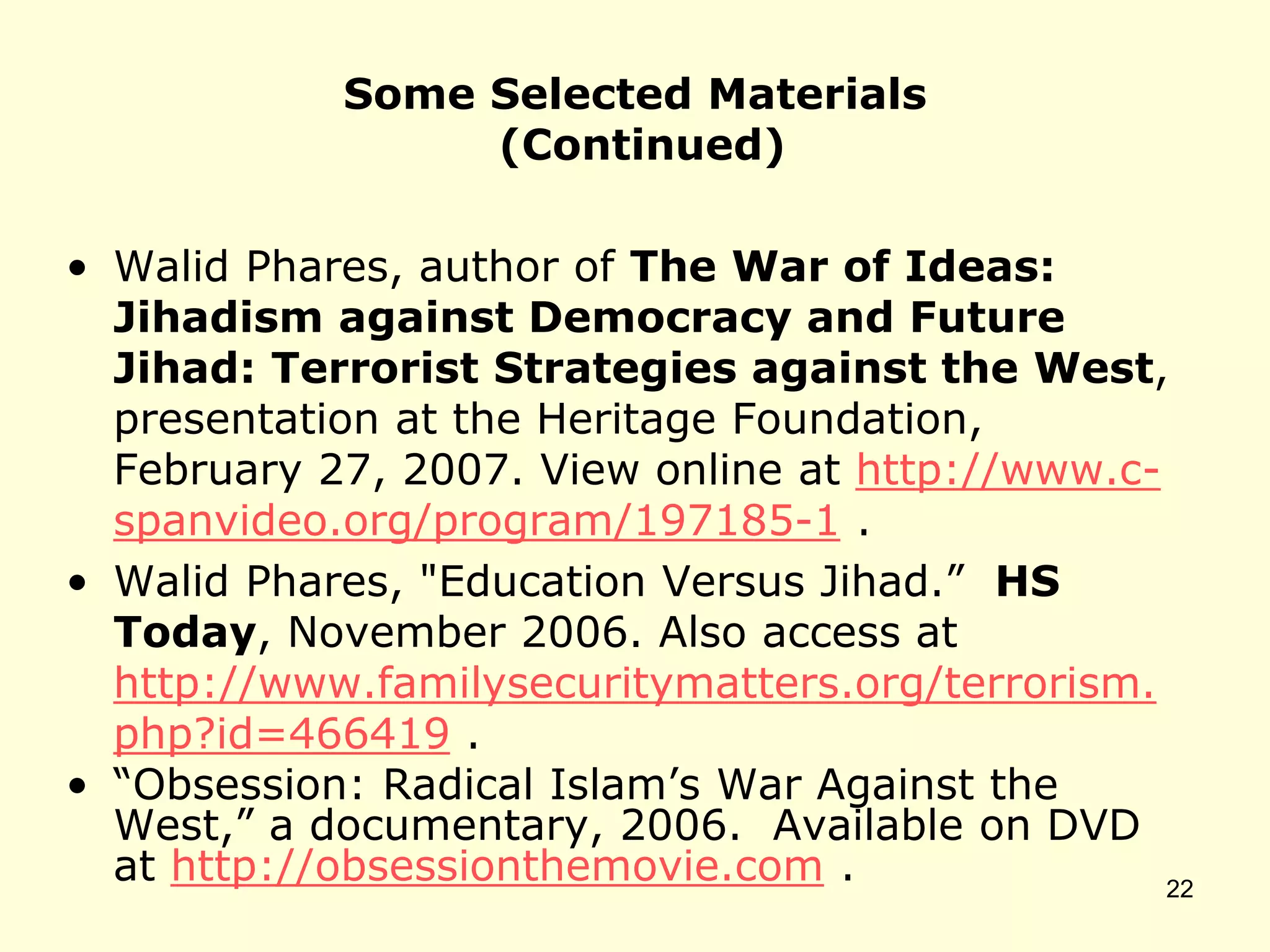 Some Selected Materials
(Continued)
• Walid Phares, author of The War of Ideas:
Jihadism against Democracy and Future
Jihad: Terrorist Strategies against the West,
presentation at the Heritage Foundation,
February 27, 2007. View online at http://www.c-
spanvideo.org/program/197185-1 .
• Walid Phares, "Education Versus Jihad.” HS
Today, November 2006. Also access at
http://www.familysecuritymatters.org/terrorism.
php?id=466419 .
• “Obsession: Radical Islam’s War Against the
West,” a documentary, 2006. Available on DVD
at http://obsessionthemovie.com . 22
 