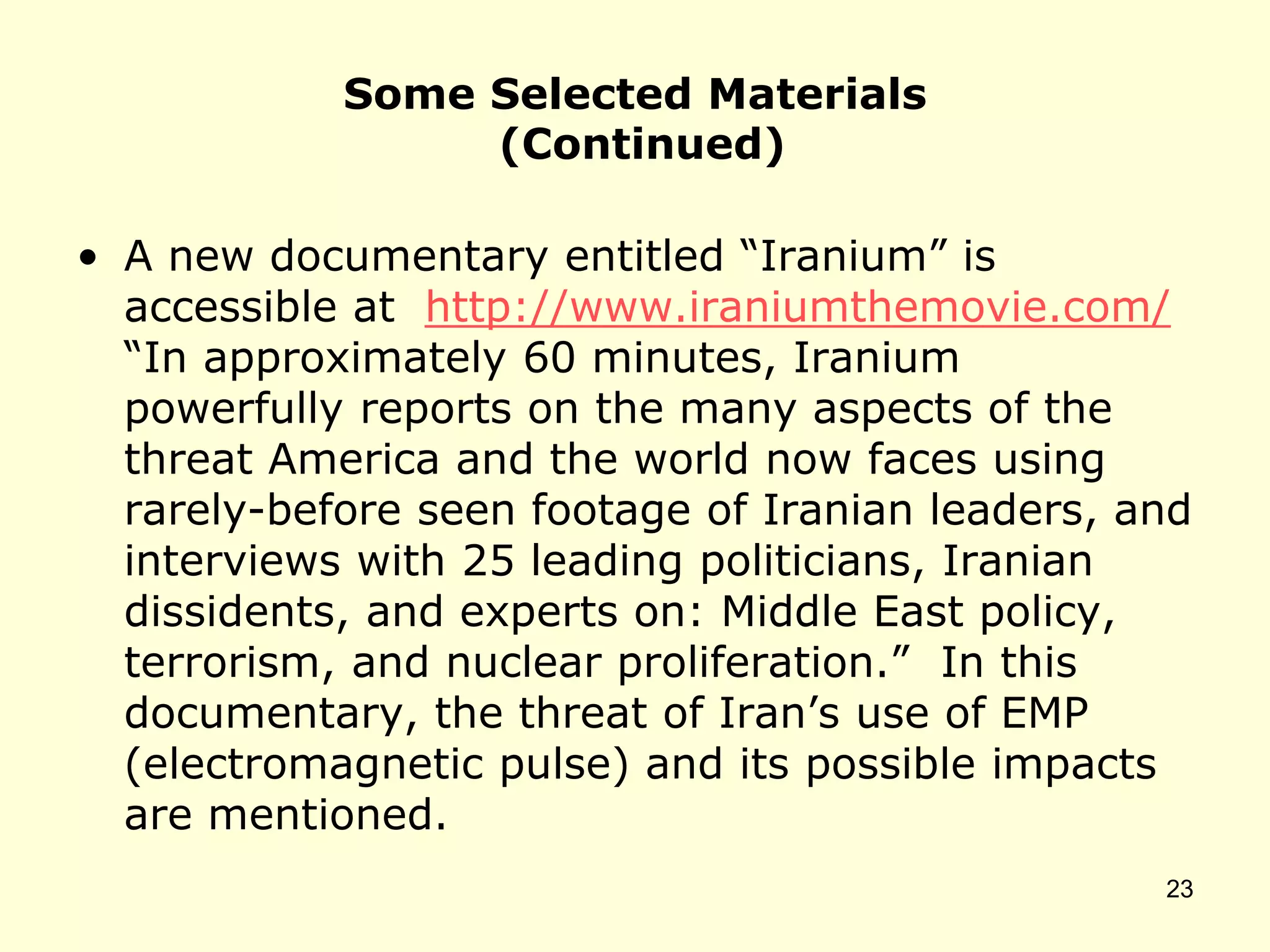 Some Selected Materials
(Continued)
• A new documentary entitled “Iranium” is
accessible at http://www.iraniumthemovie.com/
“In approximately 60 minutes, Iranium
powerfully reports on the many aspects of the
threat America and the world now faces using
rarely-before seen footage of Iranian leaders, and
interviews with 25 leading politicians, Iranian
dissidents, and experts on: Middle East policy,
terrorism, and nuclear proliferation.” In this
documentary, the threat of Iran’s use of EMP
(electromagnetic pulse) and its possible impacts
are mentioned.
23
 