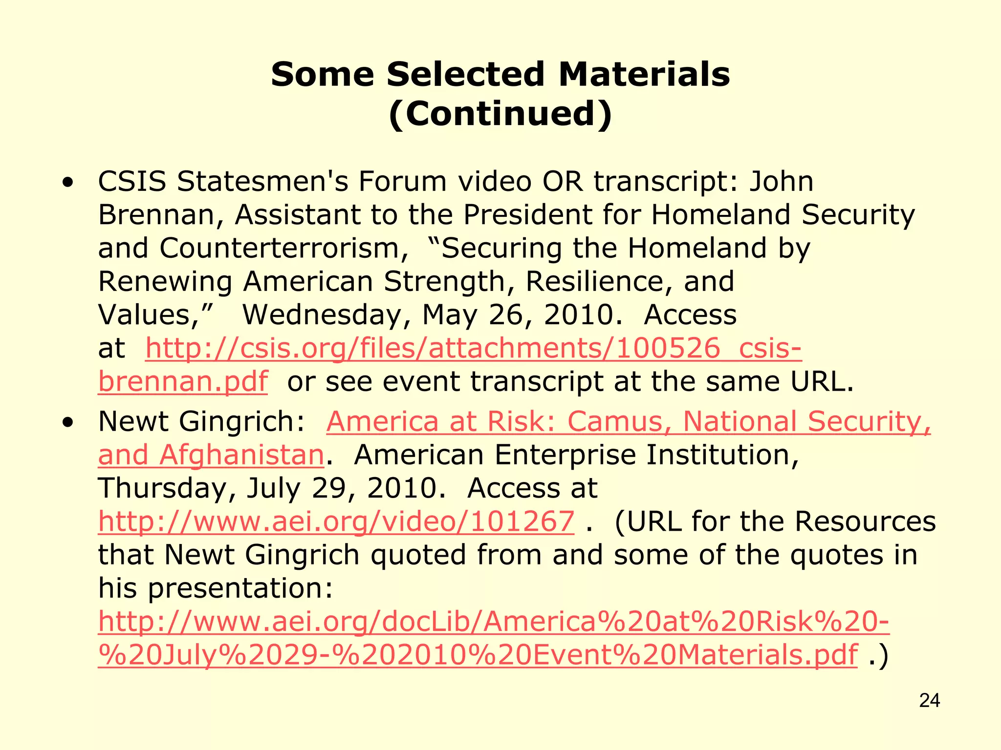 Some Selected Materials
(Continued)
• CSIS Statesmen's Forum video OR transcript: John
Brennan, Assistant to the President for Homeland Security
and Counterterrorism, “Securing the Homeland by
Renewing American Strength, Resilience, and
Values,” Wednesday, May 26, 2010. Access
at http://csis.org/files/attachments/100526_csis-
brennan.pdf or see event transcript at the same URL.
• Newt Gingrich: America at Risk: Camus, National Security,
and Afghanistan. American Enterprise Institution,
Thursday, July 29, 2010. Access at
http://www.aei.org/video/101267 . (URL for the Resources
that Newt Gingrich quoted from and some of the quotes in
his presentation:
http://www.aei.org/docLib/America%20at%20Risk%20-
%20July%2029-%202010%20Event%20Materials.pdf .)
24
 