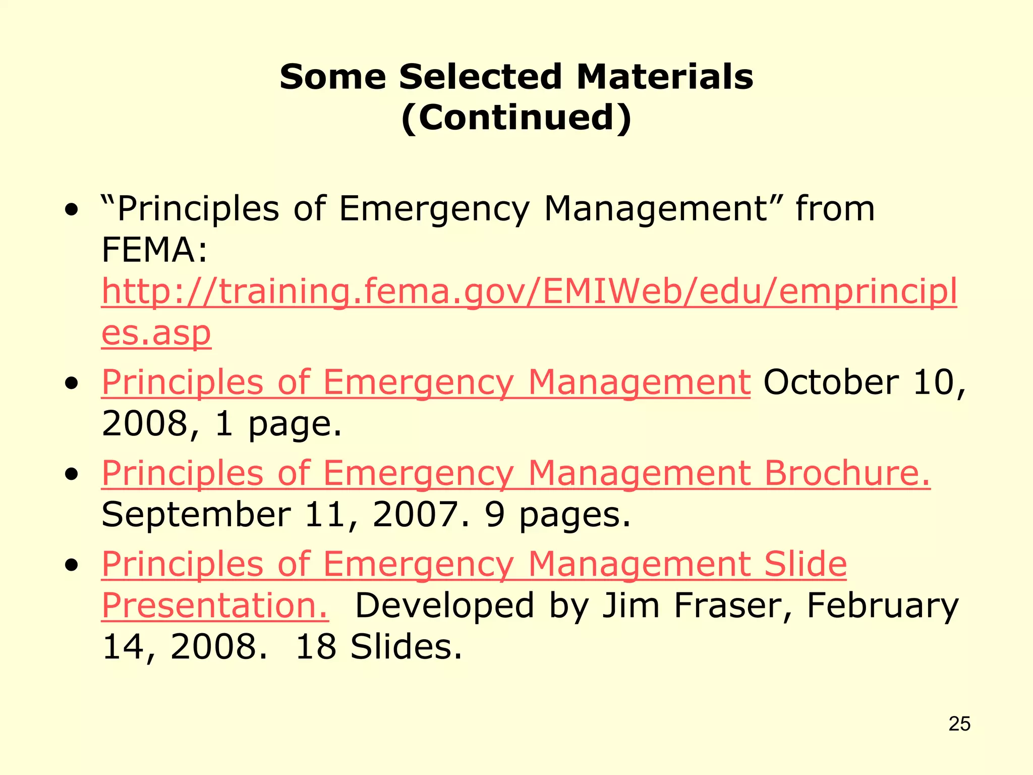 Some Selected Materials
(Continued)
• “Principles of Emergency Management” from
FEMA:
http://training.fema.gov/EMIWeb/edu/emprincipl
es.asp
• Principles of Emergency Management October 10,
2008, 1 page.
• Principles of Emergency Management Brochure.
September 11, 2007. 9 pages.
• Principles of Emergency Management Slide
Presentation. Developed by Jim Fraser, February
14, 2008. 18 Slides.
25
 