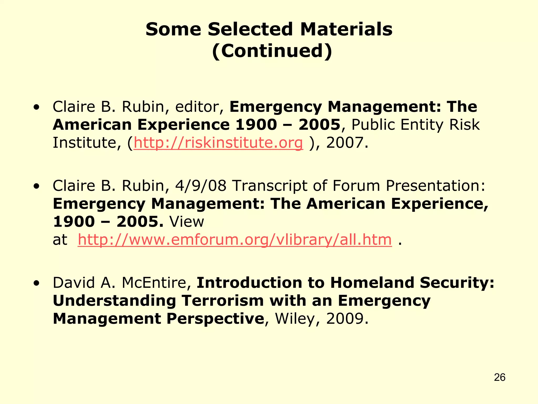 Some Selected Materials
(Continued)
• Claire B. Rubin, editor, Emergency Management: The
American Experience 1900 – 2005, Public Entity Risk
Institute, (http://riskinstitute.org ), 2007.
• Claire B. Rubin, 4/9/08 Transcript of Forum Presentation:
Emergency Management: The American Experience,
1900 – 2005. View
at http://www.emforum.org/vlibrary/all.htm .
• David A. McEntire, Introduction to Homeland Security:
Understanding Terrorism with an Emergency
Management Perspective, Wiley, 2009.
26
 