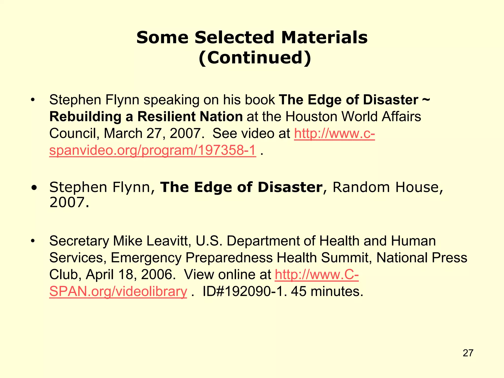 Some Selected Materials
(Continued)
• Stephen Flynn speaking on his book The Edge of Disaster ~
Rebuilding a Resilient Nation at the Houston World Affairs
Council, March 27, 2007. See video at http://www.c-
spanvideo.org/program/197358-1 .
• Stephen Flynn, The Edge of Disaster, Random House,
2007.
• Secretary Mike Leavitt, U.S. Department of Health and Human
Services, Emergency Preparedness Health Summit, National Press
Club, April 18, 2006. View online at http://www.C-
SPAN.org/videolibrary . ID#192090-1. 45 minutes.
27
 