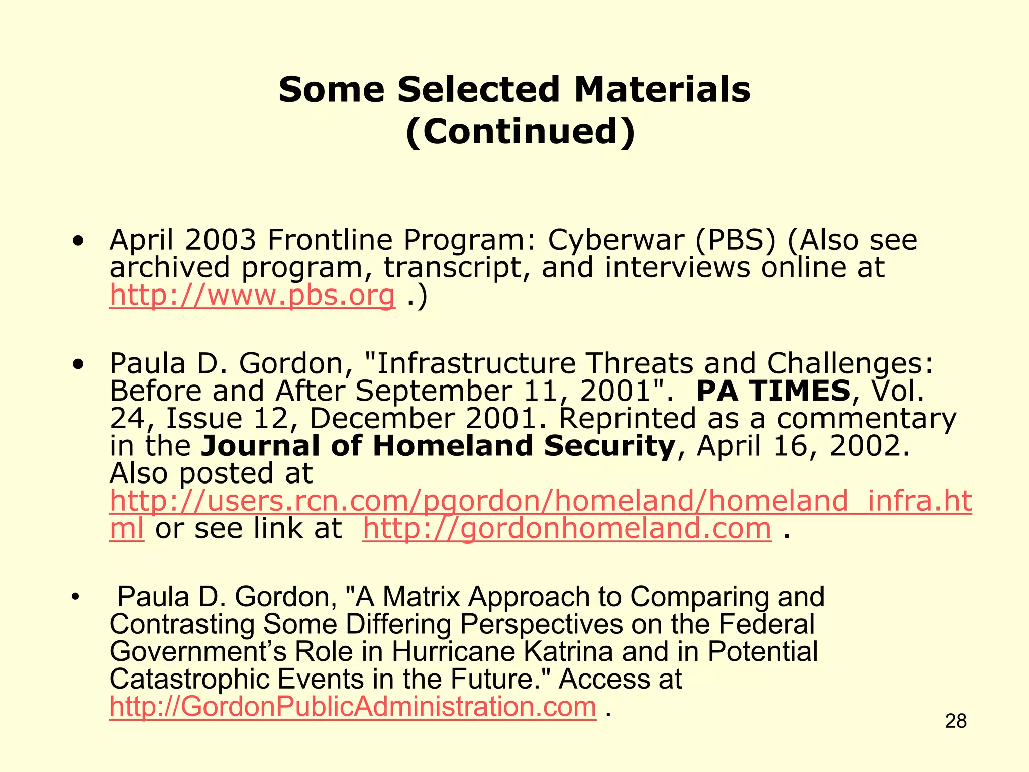 Some Selected Materials
(Continued)
• April 2003 Frontline Program: Cyberwar (PBS) (Also see
archived program, transcript, and interviews online at
http://www.pbs.org .)
• Paula D. Gordon, "Infrastructure Threats and Challenges:
Before and After September 11, 2001". PA TIMES, Vol.
24, Issue 12, December 2001. Reprinted as a commentary
in the Journal of Homeland Security, April 16, 2002.
Also posted at
http://users.rcn.com/pgordon/homeland/homeland_infra.ht
ml or see link at http://gordonhomeland.com .
• Paula D. Gordon, "A Matrix Approach to Comparing and
Contrasting Some Differing Perspectives on the Federal
Government’s Role in Hurricane Katrina and in Potential
Catastrophic Events in the Future." Access at
http://GordonPublicAdministration.com . 28
 
