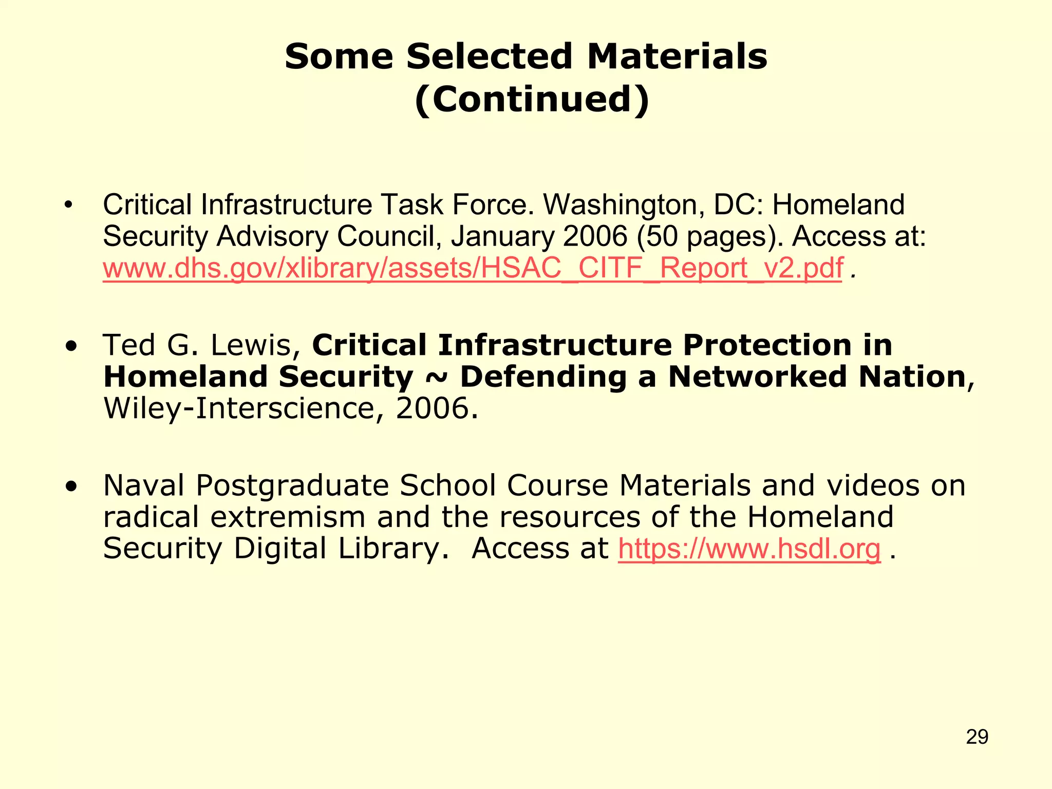 Some Selected Materials
(Continued)
• Critical Infrastructure Task Force. Washington, DC: Homeland
Security Advisory Council, January 2006 (50 pages). Access at:
www.dhs.gov/xlibrary/assets/HSAC_CITF_Report_v2.pdf .
• Ted G. Lewis, Critical Infrastructure Protection in
Homeland Security ~ Defending a Networked Nation,
Wiley-Interscience, 2006.
• Naval Postgraduate School Course Materials and videos on
radical extremism and the resources of the Homeland
Security Digital Library. Access at https://www.hsdl.org .
29
 