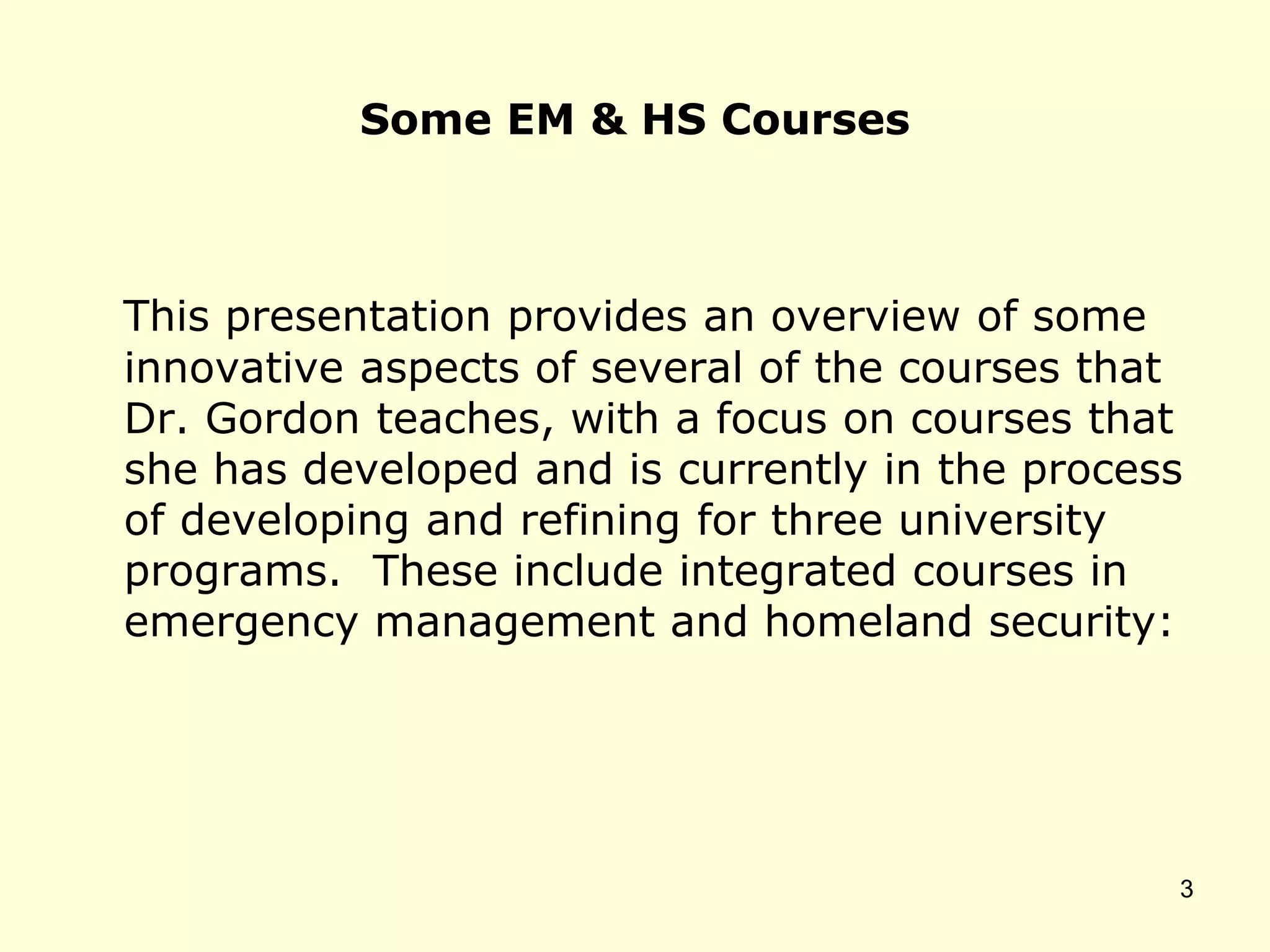 Some EM & HS Courses
This presentation provides an overview of some
innovative aspects of several of the courses that
Dr. Gordon teaches, with a focus on courses that
she has developed and is currently in the process
of developing and refining for three university
programs. These include integrated courses in
emergency management and homeland security:
3
 