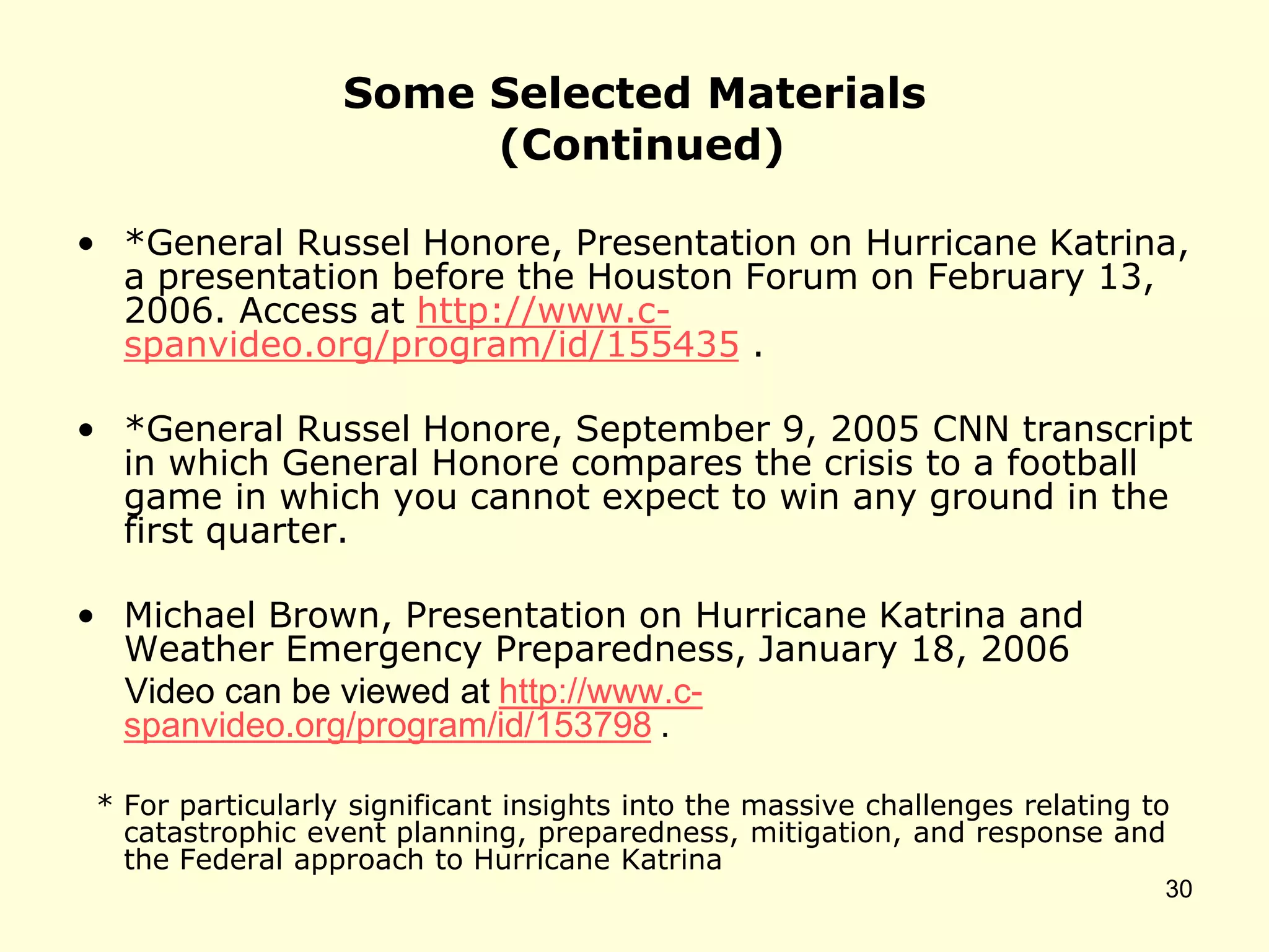 Some Selected Materials
(Continued)
• *General Russel Honore, Presentation on Hurricane Katrina,
a presentation before the Houston Forum on February 13,
2006. Access at http://www.c-
spanvideo.org/program/id/155435 .
• *General Russel Honore, September 9, 2005 CNN transcript
in which General Honore compares the crisis to a football
game in which you cannot expect to win any ground in the
first quarter.
• Michael Brown, Presentation on Hurricane Katrina and
Weather Emergency Preparedness, January 18, 2006
Video can be viewed at http://www.c-
spanvideo.org/program/id/153798 .
* For particularly significant insights into the massive challenges relating to
catastrophic event planning, preparedness, mitigation, and response and
the Federal approach to Hurricane Katrina
30
 