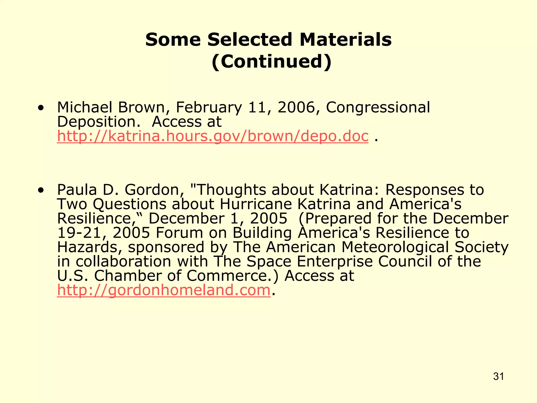 Some Selected Materials
(Continued)
• Michael Brown, February 11, 2006, Congressional
Deposition. Access at
http://katrina.hours.gov/brown/depo.doc .
• Paula D. Gordon, "Thoughts about Katrina: Responses to
Two Questions about Hurricane Katrina and America's
Resilience,“ December 1, 2005 (Prepared for the December
19-21, 2005 Forum on Building America's Resilience to
Hazards, sponsored by The American Meteorological Society
in collaboration with The Space Enterprise Council of the
U.S. Chamber of Commerce.) Access at
http://gordonhomeland.com.
31
 