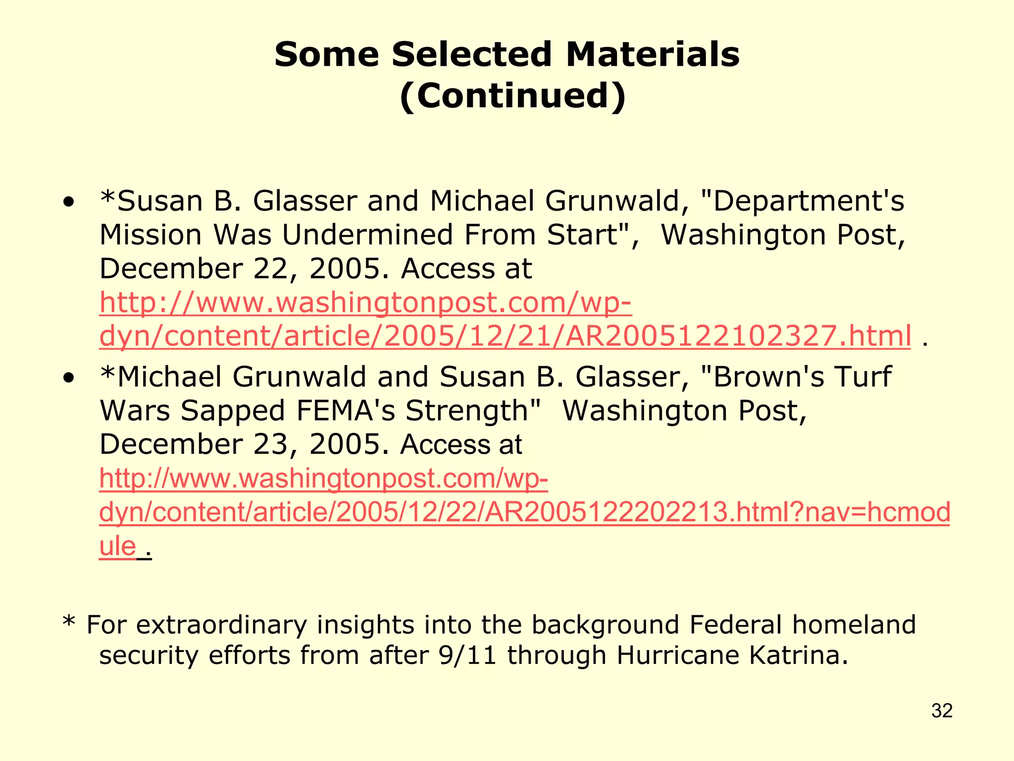 Some Selected Materials
(Continued)
• *Susan B. Glasser and Michael Grunwald, "Department's
Mission Was Undermined From Start", Washington Post,
December 22, 2005. Access at
http://www.washingtonpost.com/wp-
dyn/content/article/2005/12/21/AR2005122102327.html .
• *Michael Grunwald and Susan B. Glasser, "Brown's Turf
Wars Sapped FEMA's Strength" Washington Post,
December 23, 2005. Access at
http://www.washingtonpost.com/wp-
dyn/content/article/2005/12/22/AR2005122202213.html?nav=hcmod
ule .
* For extraordinary insights into the background Federal homeland
security efforts from after 9/11 through Hurricane Katrina.
32
 