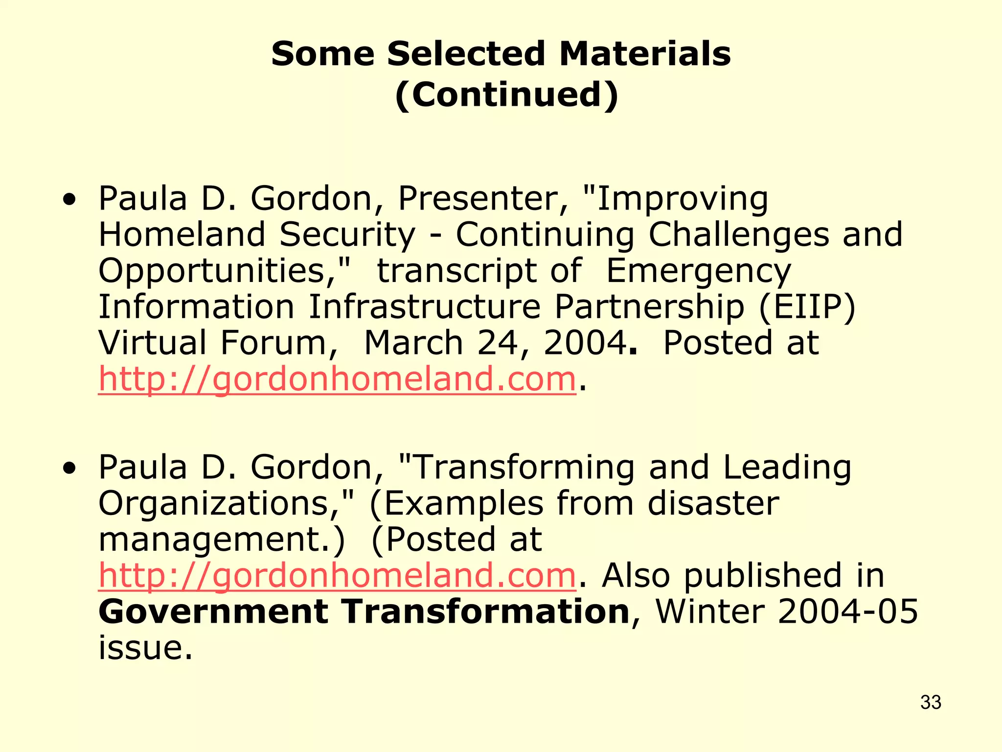 Some Selected Materials
(Continued)
• Paula D. Gordon, Presenter, "Improving
Homeland Security - Continuing Challenges and
Opportunities," transcript of Emergency
Information Infrastructure Partnership (EIIP)
Virtual Forum, March 24, 2004. Posted at
http://gordonhomeland.com.
• Paula D. Gordon, "Transforming and Leading
Organizations," (Examples from disaster
management.) (Posted at
http://gordonhomeland.com. Also published in
Government Transformation, Winter 2004-05
issue.
33
 