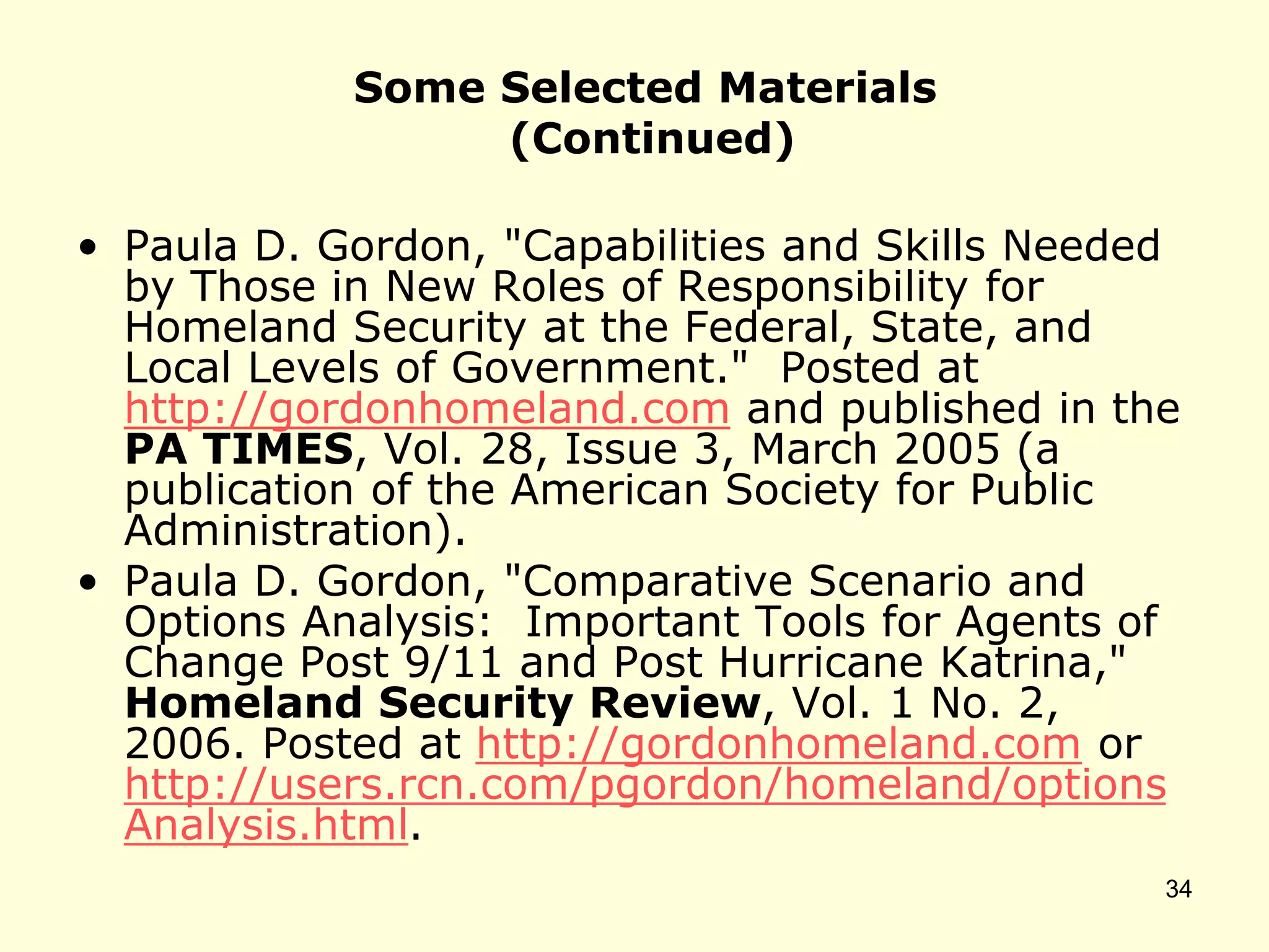 Some Selected Materials
(Continued)
• Paula D. Gordon, "Capabilities and Skills Needed
by Those in New Roles of Responsibility for
Homeland Security at the Federal, State, and
Local Levels of Government." Posted at
http://gordonhomeland.com and published in the
PA TIMES, Vol. 28, Issue 3, March 2005 (a
publication of the American Society for Public
Administration).
• Paula D. Gordon, "Comparative Scenario and
Options Analysis: Important Tools for Agents of
Change Post 9/11 and Post Hurricane Katrina,"
Homeland Security Review, Vol. 1 No. 2,
2006. Posted at http://gordonhomeland.com or
http://users.rcn.com/pgordon/homeland/options
Analysis.html.
34
 