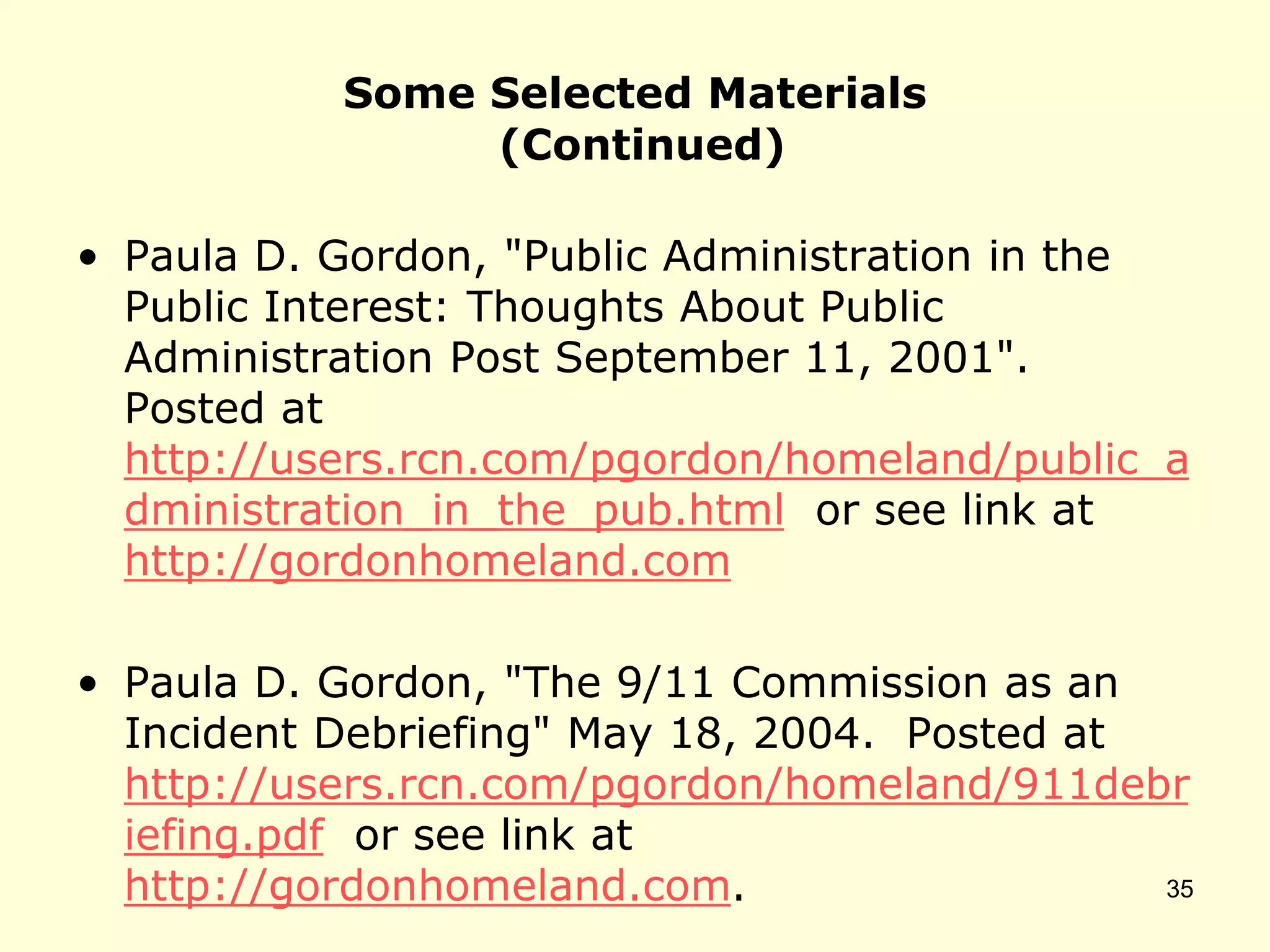 Some Selected Materials
(Continued)
• Paula D. Gordon, "Public Administration in the
Public Interest: Thoughts About Public
Administration Post September 11, 2001".
Posted at
http://users.rcn.com/pgordon/homeland/public_a
dministration_in_the_pub.html or see link at
http://gordonhomeland.com
• Paula D. Gordon, "The 9/11 Commission as an
Incident Debriefing" May 18, 2004. Posted at
http://users.rcn.com/pgordon/homeland/911debr
iefing.pdf or see link at
http://gordonhomeland.com. 35
 
