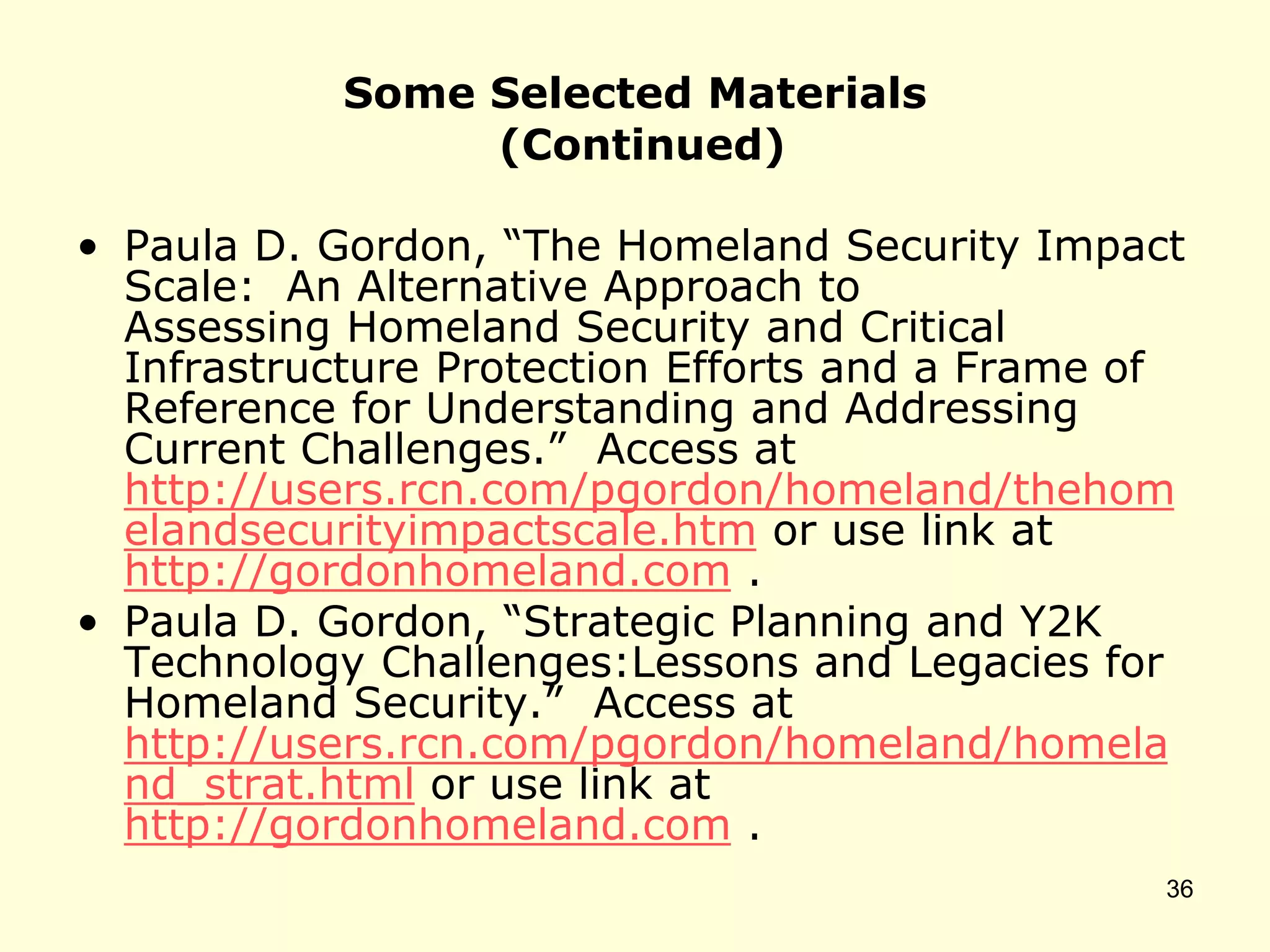Some Selected Materials
(Continued)
• Paula D. Gordon, “The Homeland Security Impact
Scale: An Alternative Approach to
Assessing Homeland Security and Critical
Infrastructure Protection Efforts and a Frame of
Reference for Understanding and Addressing
Current Challenges.” Access at
http://users.rcn.com/pgordon/homeland/thehom
elandsecurityimpactscale.htm or use link at
http://gordonhomeland.com .
• Paula D. Gordon, “Strategic Planning and Y2K
Technology Challenges:Lessons and Legacies for
Homeland Security.” Access at
http://users.rcn.com/pgordon/homeland/homela
nd_strat.html or use link at
http://gordonhomeland.com .
36
 
