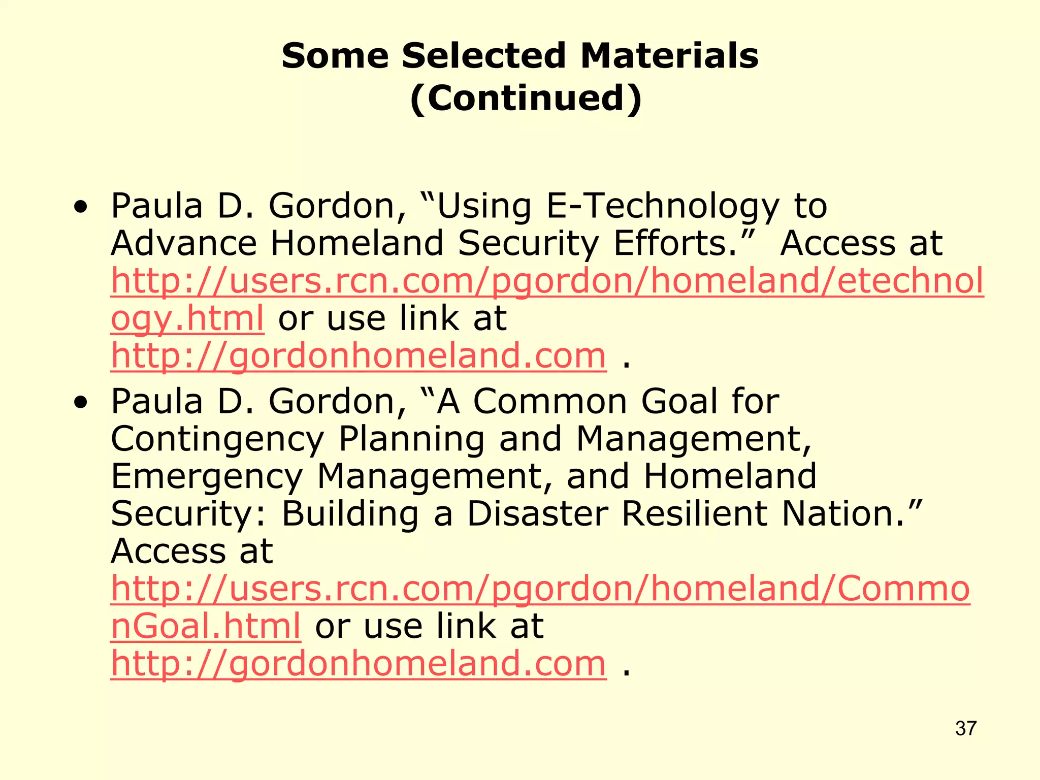 Some Selected Materials
(Continued)
• Paula D. Gordon, “Using E-Technology to
Advance Homeland Security Efforts.” Access at
http://users.rcn.com/pgordon/homeland/etechnol
ogy.html or use link at
http://gordonhomeland.com .
• Paula D. Gordon, “A Common Goal for
Contingency Planning and Management,
Emergency Management, and Homeland
Security: Building a Disaster Resilient Nation.”
Access at
http://users.rcn.com/pgordon/homeland/Commo
nGoal.html or use link at
http://gordonhomeland.com .
37
 