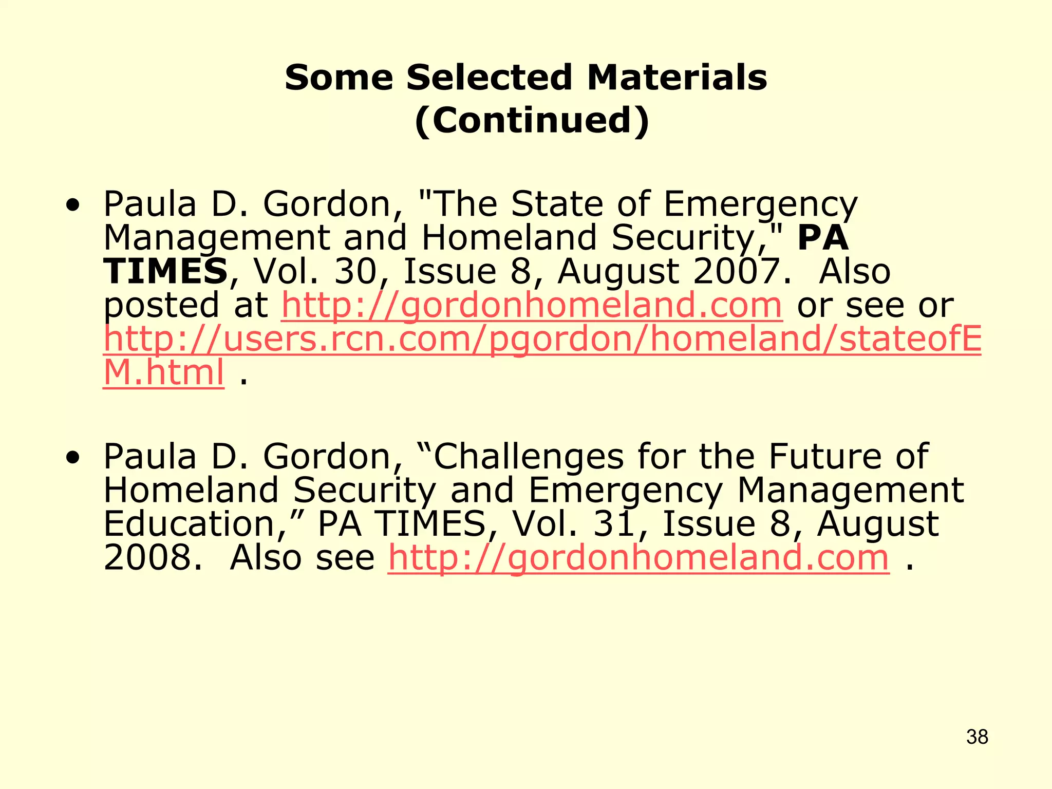 Some Selected Materials
(Continued)
• Paula D. Gordon, "The State of Emergency
Management and Homeland Security," PA
TIMES, Vol. 30, Issue 8, August 2007. Also
posted at http://gordonhomeland.com or see or
http://users.rcn.com/pgordon/homeland/stateofE
M.html .
• Paula D. Gordon, “Challenges for the Future of
Homeland Security and Emergency Management
Education,” PA TIMES, Vol. 31, Issue 8, August
2008. Also see http://gordonhomeland.com .
38
 
