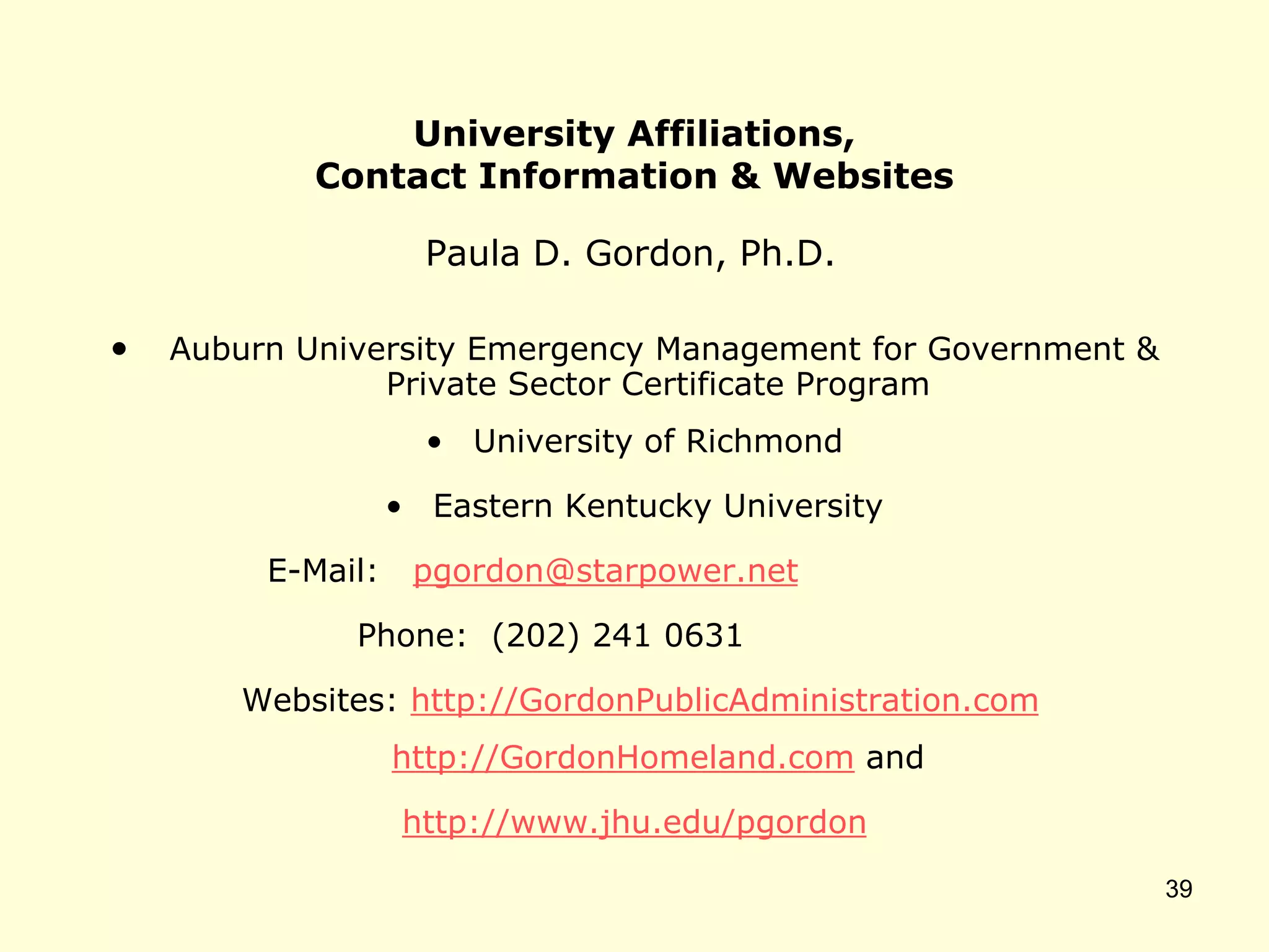 University Affiliations,
Contact Information & Websites
Paula D. Gordon, Ph.D.
• Auburn University Emergency Management for Government &
Private Sector Certificate Program
• University of Richmond
• Eastern Kentucky University
E-Mail: pgordon@starpower.net
Phone: (202) 241 0631
Websites: http://GordonPublicAdministration.com
http://GordonHomeland.com and
http://www.jhu.edu/pgordon
39
 