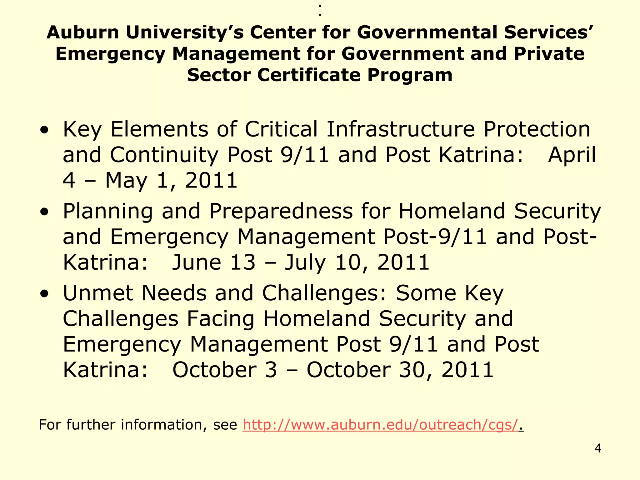 :
Auburn University’s Center for Governmental Services’
Emergency Management for Government and Private
Sector Certificate Program
• Key Elements of Critical Infrastructure Protection
and Continuity Post 9/11 and Post Katrina: April
4 – May 1, 2011
• Planning and Preparedness for Homeland Security
and Emergency Management Post-9/11 and Post-
Katrina: June 13 – July 10, 2011
• Unmet Needs and Challenges: Some Key
Challenges Facing Homeland Security and
Emergency Management Post 9/11 and Post
Katrina: October 3 – October 30, 2011
For further information, see http://www.auburn.edu/outreach/cgs/.
4
 