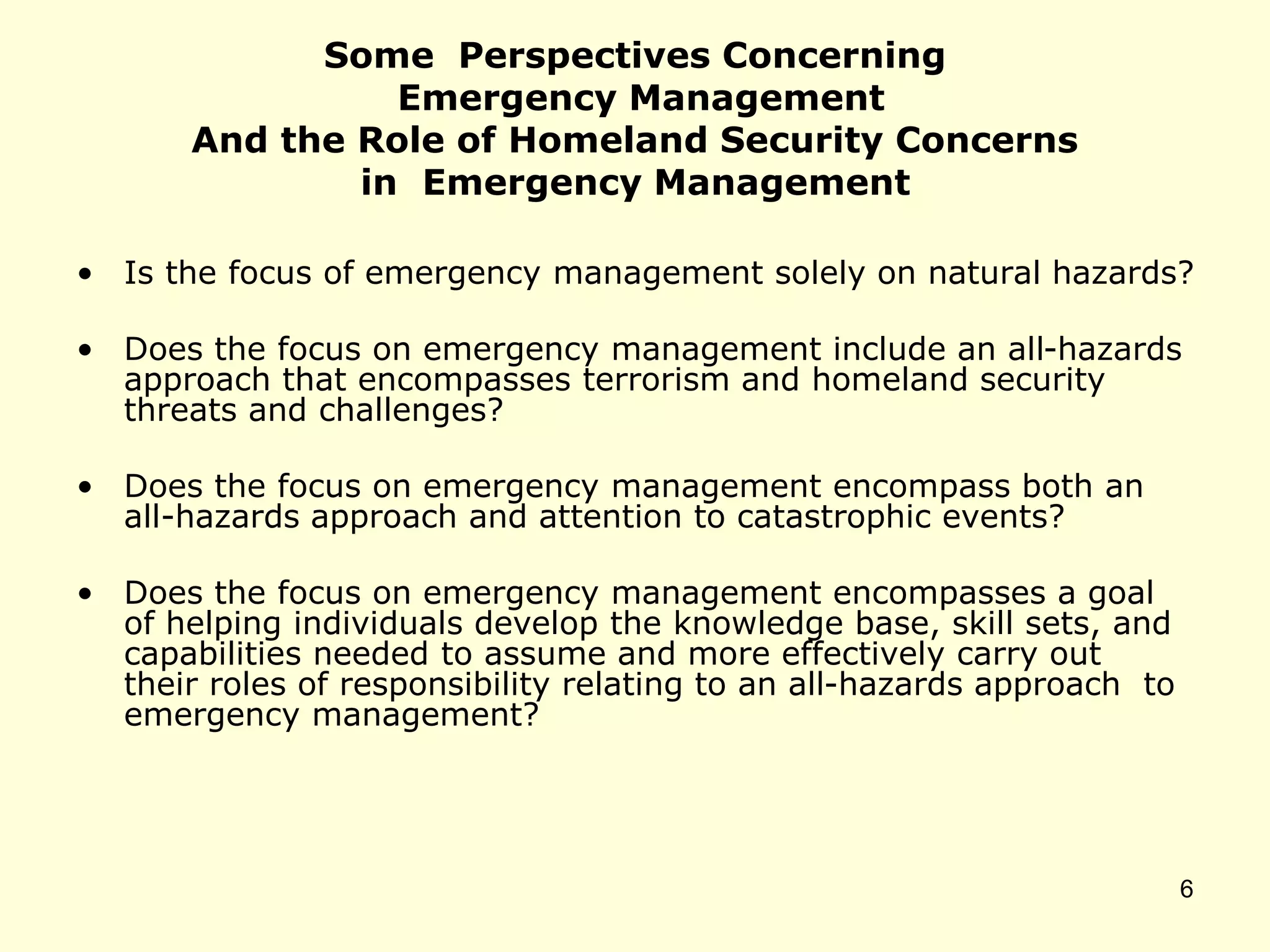 Some Perspectives Concerning
Emergency Management
And the Role of Homeland Security Concerns
in Emergency Management
• Is the focus of emergency management solely on natural hazards?
• Does the focus on emergency management include an all-hazards
approach that encompasses terrorism and homeland security
threats and challenges?
• Does the focus on emergency management encompass both an
all-hazards approach and attention to catastrophic events?
• Does the focus on emergency management encompasses a goal
of helping individuals develop the knowledge base, skill sets, and
capabilities needed to assume and more effectively carry out
their roles of responsibility relating to an all-hazards approach to
emergency management?
6
 