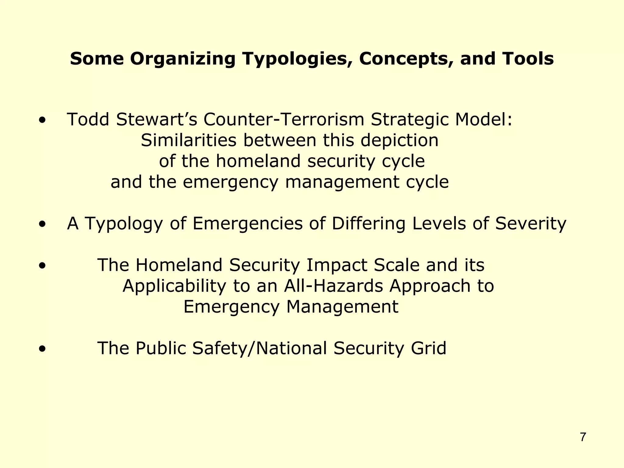 Some Organizing Typologies, Concepts, and Tools
• Todd Stewart’s Counter-Terrorism Strategic Model:
Similarities between this depiction
of the homeland security cycle
and the emergency management cycle
• A Typology of Emergencies of Differing Levels of Severity
• The Homeland Security Impact Scale and its
Applicability to an All-Hazards Approach to
Emergency Management
• The Public Safety/National Security Grid
7
 