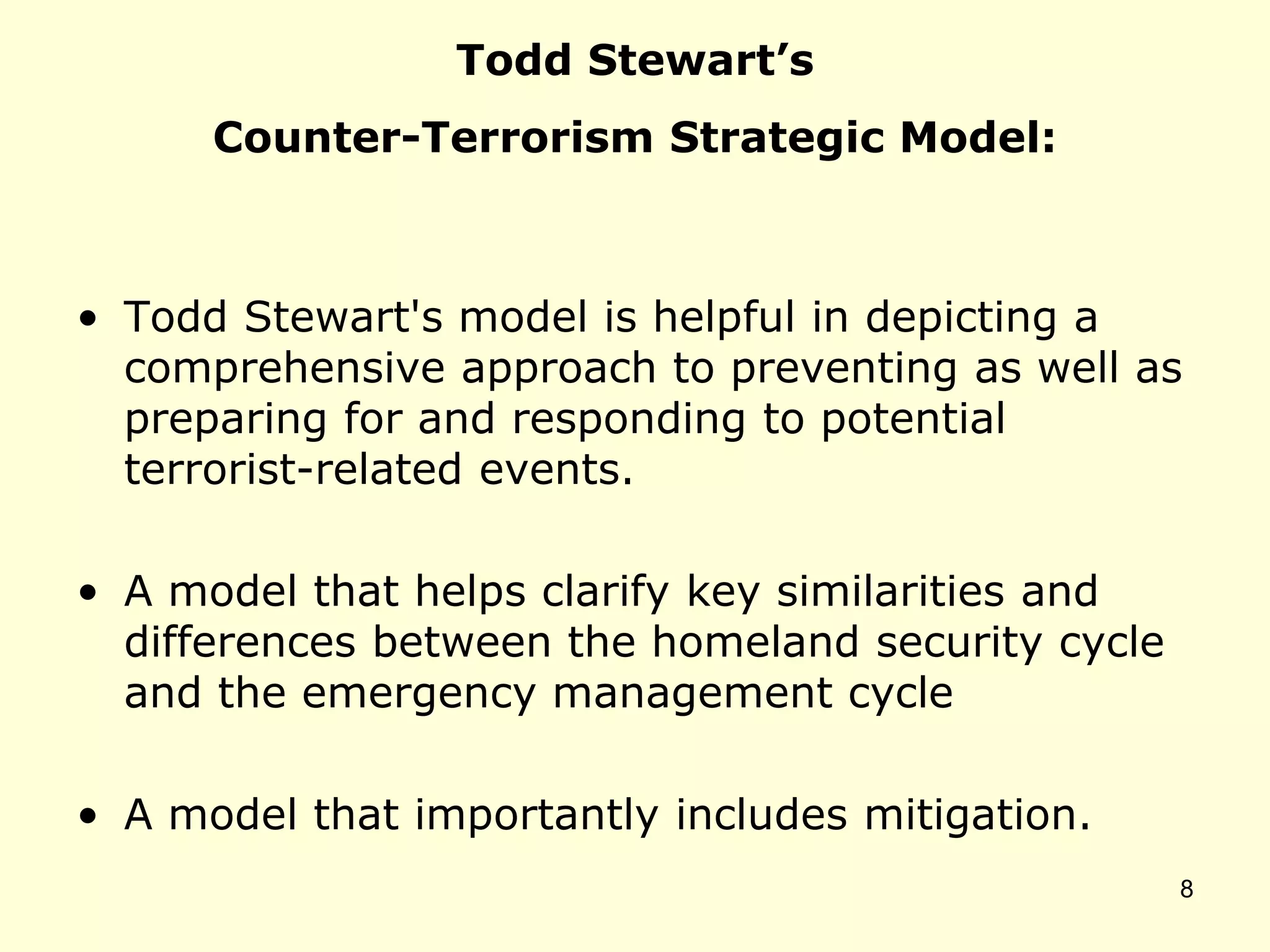 Todd Stewart’s
Counter-Terrorism Strategic Model:
• Todd Stewart's model is helpful in depicting a
comprehensive approach to preventing as well as
preparing for and responding to potential
terrorist-related events.
• A model that helps clarify key similarities and
differences between the homeland security cycle
and the emergency management cycle
• A model that importantly includes mitigation.
8
 