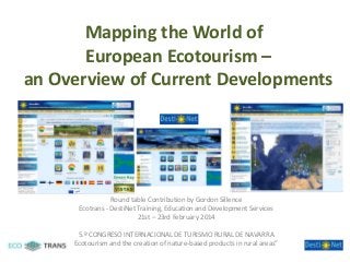 Mapping the World of
European Ecotourism –
an Overview of Current Developments

Round table Contribution by Gordon Sillence
Ecotrans - DestiNet Training, Education and Development Services
21st – 23rd February 2014
5.º CONGRESO INTERNACIONAL DE TURISMO RURAL DE NAVARRA
Ecotourism and the creation of nature-based products in rural areas”

 