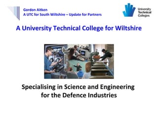 Gordon Aitken
  A UTC for South Wiltshire – Update for Partners


A University Technical College for Wiltshire




 Specialising in Science and Engineering
       for the Defence Industries
 