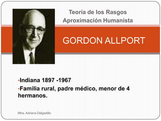 Teoría de los Rasgos
                           Aproximación Humanista


                           GORDON ALLPORT



•Indiana 1897 -1967
•Familia rural, padre médico, menor de 4
hermanos.

Mtra. Adriana Delgadillo
 