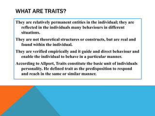 WHAT ARE TRAITS?
They are relatively permanent entities in the individual; they are
reflected in the individuals many behaviours in different
situations.
They are not theoretical structures or constructs, but are real and
found within the individual.
They are verified empirically and it guide and direct behaviour and
enable the individual to behave in a particular manner.
According to Allport, Traits constitute the basic unit of individuals
personality. He defined trait as the predisposition to respond
and reach in the same or similar manner.
 