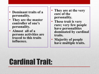 Cardinal Trait:
• Dominant traits of a
personality.
• They are the master
controller of one’s
personality.
• Almost all of a
persons activities are
traced to this traits
influence.
• They are at the very
core of the
personality.
• These trait is very
rare; very few people
have personalities
dominated by cardinal
traits.
• Majority of people
have multiple traits.
 