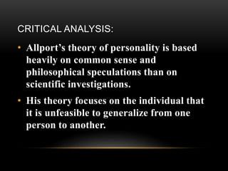 CRITICAL ANALYSIS:
• Allport’s theory of personality is based
heavily on common sense and
philosophical speculations than on
scientific investigations.
• His theory focuses on the individual that
it is unfeasible to generalize from one
person to another.
 