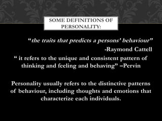 “the traits that predicts a persons’ behaviour”
-Raymond Cattell
“ it refers to the unique and consistent pattern of
thinking and feeling and behaving” –Pervin
Personality usually refers to the distinctive patterns
of behaviour, including thoughts and emotions that
characterize each individuals.
SOME DEFINITIONS OF
PERSONALITY:
 