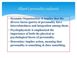  Dynamic Organization: it implies that the
diverse facets (parts) of personality have
interrelatedness and integration among them.
 Psychophysical: it emphasized the
importance of both the physical as
psychological facets of personality.
 Determine: implies action, meaning that
personality is something & does something.
Allport’s personality explained:
 